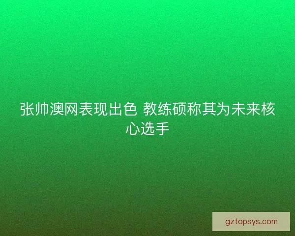 张帅澳网表现出色 教练硕称其为未来核心选手