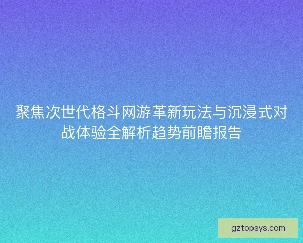聚焦次世代格斗网游革新玩法与沉浸式对战体验全解析趋势前瞻报告