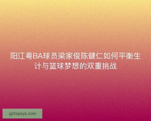 阳江粤BA球员梁家俊陈健仁如何平衡生计与篮球梦想的双重挑战