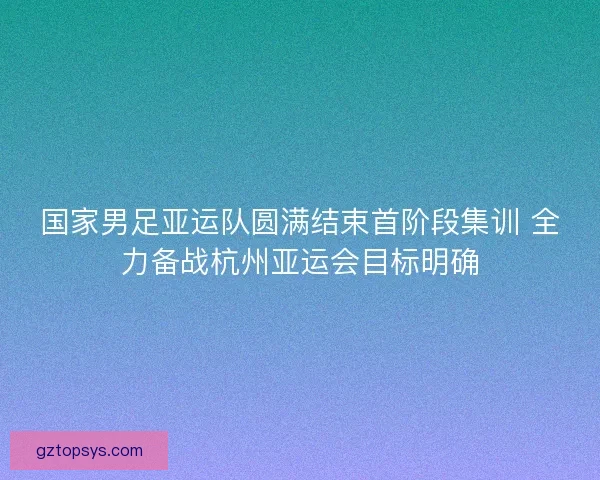 国家男足亚运队圆满结束首阶段集训 全力备战杭州亚运会目标明确